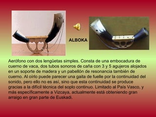 ALBOKA

Aerófono con dos lengüetas simples. Consta de una embocadura de
cuerno de vaca, dos tubos sonoros de caña con 3 y 5 agujeros alojados
en un soporte de madera y un pabellón de resonancia también de
cuerno. Al oírlo puede parecer una gaita de fuelle por la continuidad del
sonido, pero ello no es así, sino que esta continuidad se produce
gracias a la difícil técnica del soplo continuo. Limitado al País Vasco, y
más específicamente a Vizcaya, actualmente está obteniendo gran
arraigo en gran parte de Euskadi.

 