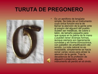 TURUTA DE PREGONERO
•

Es un aerófono de lengüeta
simple. Se trata de un instrumento
cuya única función era la de
llamar la atención de la gente ante
el pregón del alguacil del pueblo.
Suelen ser metálicas, de cobre o
latón, de tamaño pequeño para
que quepa en la palma de la mano
y pueden tener diversas formas,
aunque siempre son ligeramente
curvadas y en forma troncocónica,
con pabellón de amplificación del
sonido. La nota natural no es
modulable, simplemente se hacía
sonar varias veces para atraer la
atención de la gente. Tras la
decadencia de la profesión de
alguacil o pregonero, este
instrumento se perdió en el olvido.

 