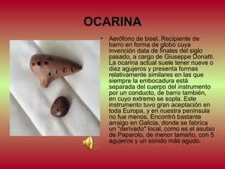 OCARINA
•

Aerófono de bisel. Recipiente de
barro en forma de globo cuya
invención data de finales del siglo
pasado, a cargo de Giuseppe Donatti.
La ocarina actual suele tener nueve o
diez agujeros y presenta formas
relativamente similares en las que
siempre la embocadura está
separada del cuerpo del instrumento
por un conducto, de barro también,
en cuyo extremo se sopla. Este
instrumento tuvo gran aceptación en
toda Europa, y en nuestra península
no fue menos. Encontró bastante
arraigo en Galicia, donde se fabrica
un "derivado" local, como es el asubio
de Paparolo, de menor tamaño, con 5
agujeros y un sonido más agudo.

 