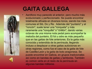 GAITA GALLEGA
•

Aerófono muy parecido al anterior, pero mucho más
evolucionado y perfeccionado. Se puede encontrar
totalmente afinada en diversos tonos, siendo los más
comunes el Sib, Do y Re. Además del "punteiro" y el
"roncón", suele tener una "ronqueta" y más
raramente una "ronquilla" ó "chillón", dando varias
octavas de una misma nota pedal para acompañar la
melodía del punteiro. El fol u odre es más pequeño
que en las gaitas de fole anteriores. Es la gaita más
conocida y extendida de la península, llegando
incluso a desplazar a otras gaitas autóctonas en
otras regiones, como fue el caso de la gaita de fole
de Castilla-León y la gaita de boto aragonesa. Se
puede encontrar en Galicia, en grupos tradicionales
así como en bandas de gaitas y tambores. También
es común verla en el resto de la península en
algunas bandas militares.

 
