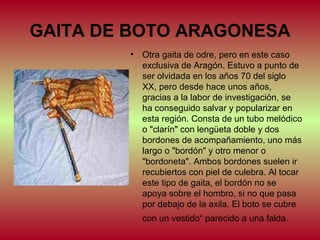 GAITA DE BOTO ARAGONESA
•

Otra gaita de odre, pero en este caso
exclusiva de Aragón. Estuvo a punto de
ser olvidada en los años 70 del siglo
XX, pero desde hace unos años,
gracias a la labor de investigación, se
ha conseguido salvar y popularizar en
esta región. Consta de un tubo melódico
o "clarín" con lengüeta doble y dos
bordones de acompañamiento, uno más
largo o "bordón" y otro menor o
"bordoneta". Ambos bordones suelen ir
recubiertos con piel de culebra. Al tocar
este tipo de gaita, el bordón no se
apoya sobre el hombro, si no que pasa
por debajo de la axila. El boto se cubre
con un vestido“ parecido a una falda.

 