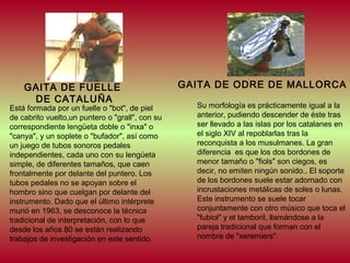GAITA DE FUELLE
DE CATALUÑA

Está formada por un fuelle o "bot", de piel
de cabrito vuelto,un puntero o "grall", con su
correspondiente lengüeta doble o "inxa" o
"canya", y un soplete o "bufador", así como
un juego de tubos sonoros pedales
independientes, cada uno con su lengüeta
simple, de diferentes tamaños, que caen
frontalmente por delante del puntero. Los
tubos pedales no se apoyan sobre el
hombro sino que cuelgan por delante del
instrumento. Dado que el último intérprete
murió en 1963, se desconoce la técnica
tradicional de interpretación, con lo que
desde los años 80 se están realizando
trabajos de investigación en este sentido.

GAITA DE ODRE DE MALLORCA
Su morfología es prácticamente igual a la
anterior, pudiendo descender de éste tras
ser llevado a las islas por los catalanes en
el siglo XIV al repoblarlas tras la
reconquista a los musulmanes. La gran
diferencia es que los dos bordones de
menor tamaño o "fiols" son ciegos, es
decir, no emiten ningún sonido.. El soporte
de los bordones suele estar adornado con
incrustaciones metálicas de soles o lunas.
Este instrumento se suele tocar
conjuntamente con otro músico que toca el
"fubiol" y el tamboril, llamándose a la
pareja tradicional que forman con el
nombre de "xeremiers".

 
