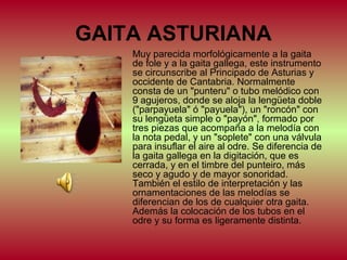GAITA ASTURIANA
Muy parecida morfológicamente a la gaita
de fole y a la gaita gallega, este instrumento
se circunscribe al Principado de Asturias y
occidente de Cantabria. Normalmente
consta de un "punteru" o tubo melódico con
9 agujeros, donde se aloja la lengüeta doble
("parpayuela" ó "payuela"), un "roncón" con
su lengüeta simple o "payón", formado por
tres piezas que acompaña a la melodía con
la nota pedal, y un "soplete" con una válvula
para insuflar el aire al odre. Se diferencia de
la gaita gallega en la digitación, que es
cerrada, y en el timbre del punteiro, más
seco y agudo y de mayor sonoridad.
También el estilo de interpretación y las
ornamentaciones de las melodías se
diferencian de los de cualquier otra gaita.
Además la colocación de los tubos en el
odre y su forma es ligeramente distinta.

 