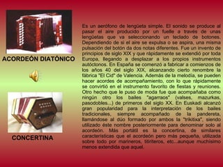 ACORDEÓN DIATÓNICO

CONCERTINA

Es un aerófono de lengüeta simple. El sonido se produce al
pasar el aire producido por un fuelle a través de unas
lengüetas que va seleccionando un teclado de botones.
Dependiendo de si el aire se expulsa o se aspira, una misma
pulsación del botón da dos notas diferentes. Fue un invento de
principios de siglo XIX y que rápidamente se extendió por toda
Europa, llegando a desplazar a los propios instrumentos
autóctonos. En España se comenzó a fabricar a comienzos de
los años 40 del siglo XIX, alcanzando cierto renombre la
fábrica "El Cid" de Valencia. Además de la melodía, se pueden
hacer acordes de acompañamiento, con lo que rápidamente
se convirtió en el instrumento favorito de fiestas y reuniones.
Otro hecho que le puso de moda fue que acompañaba como
ningún otro los bailes "agarraos" (valses, mazurkas,
pasodobles...) de primeros del siglo XX. En Euskadi alcanzó
gran popularidad para la interpretación de los bailes
tradicionales, siempre acompañado de la pandereta,
llamándose al dúo formado por ambos la "trikitixa", siendo
utilizado éste nombre posteriormente para denominar solo al
acordeón. Más portátil es la concertina, de similares
características que el acordeón pero más pequeña, utilizada
sobre todo por marineros, titiriteros, etc...aunque muchísimo
menos extendida que aquel.

 
