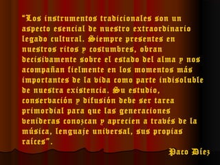 “Los instrumentos tradicionales son un
aspecto esencial de nuestro extraordinario
legado cultural. Siempre presentes en
nuestros ritos y costumbres, obran
decisivamente sobre el estado del alma y nos
acompañan fielmente en los momentos más
importantes de la vida como parte indisoluble
de nuestra existencia. Su estudio,
conservación y difusión debe ser tarea
primordial para que las generaciones
venideras conozcan y aprecien a través de la
música, lenguaje universal, sus propias
raíces”.
Paco Díez

 