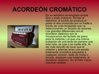 ACORDEÓN CROMÁTICO
Es un aerófono de lengüeta simple
libre y soplo indirecto. Similar al
diatónico, el sonido se produce al
pasar el aire producido por un fuelle a
través de unas lengüetas que va
seleccionando un teclado de botones.
Las grandes diferencias con el
acordeón diatónico son la
incorporación del teclado de piano
para la melodía y el que una misma
pulsación de una tecla da siempre una
sola nota, se coja o se suelte aire. Al
ser más sencillo de tocar que el
anterior y además tener una escala
totalmente cromática adaptable a
cualquier canción, baile de moda o
tonada, desplazó casi totalmente, al
acordeón diatónico. En el País Vasco
conviven ambos.

 