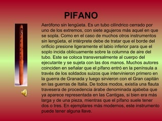 PIFANO
Aerófono sin lengüeta. Es un tubo cilíndrico cerrado por
uno de los extremos, con siete agujeros más aquel en que
se sopla. Como en el caso de muchos otros instrumentos
sin lengüeta, el intérprete debe de tratar que el borde del
orificio presione ligeramente el labio inferior para que el
soplo incida oblicuamente sobre la columna de aire del
tubo. Este se coloca transversalmente al cuerpo del
ejecutante y se sujeta con las dos manos. Muchos autores
coinciden en señalar que el pífano entró en la península a
través de los soldados suizos que intervinieron primero en
la guerra de Granada y luego sirvieron con el Gran capitán
en las guerras de Italia. De todos modos, existía una flauta
travesera de procedencia árabe denominada ajabeba que
ya aparece representada en las Cantigas, si bien era más
larga y de una pieza, mientras que el pífano suele tener
dos o tres. En ejemplares más modernos, este instrumento
puede tener alguna llave.

 