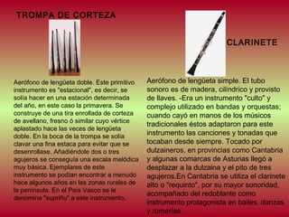 TROMPA DE CORTEZA
CLARINETE

Aerófono de lengüeta doble. Este primitivo
instrumento es "estacional", es decir, se
solía hacer en una estación determinada
del año, en este caso la primavera. Se
construye de una tira enrollada de corteza
de avellano, fresno ó similar cuyo vértice
aplastado hace las veces de lengüeta
doble. En la boca de la trompa se solía
clavar una fina estaca para evitar que se
desenrollase. Añadiéndole dos o tres
agujeros se conseguía una escala melódica
muy básica. Ejemplares de este
instrumento se podían encontrar a menudo
hace algunos años en las zonas rurales de
la península. En el País Vasco se le
denomina "supriñu" a este instrumento.

Aerófono de lengüeta simple. El tubo
sonoro es de madera, cilíndrico y provisto
de llaves. -Era un instrumento "culto" y
complejo utilizado en bandas y orquestas;
cuando cayó en manos de los músicos
tradicionales éstos adaptaron para este
instrumento las canciones y tonadas que
tocaban desde siempre. Tocado por
dulzaineros, en provincias como Cantabria
y algunas comarcas de Asturias llegó a
desplazar a la dulzaina y el pito de tres
agujeros.En Cantabria se utiliza el clarinete
alto o "requinto", por su mayor sonoridad,
acompañado del redoblante como
instrumento protagonista en bailes, danzas
y romerías.

 
