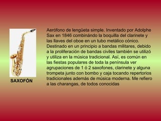 SAXOFÓN

Aerófono de lengüeta simple. Inventado por Adolphe
Sax en 1846 combinándo la boquilla del clarinete y
las llaves del oboe en un tubo metálico cónico.
Destinado en un principio a bandas militares, debido
a la proliferación de bandas civiles también se utilizó
y utiliza en la música tradicional. Así, es común en
las fiestas populares de toda la península ver
agrupaciones de 1 ó 2 saxofones, clarinete y alguna
trompeta junto con bombo y caja tocando repertorios
tradicionales además de música moderna. Me refiero
a las charangas, de todos conocidas

 