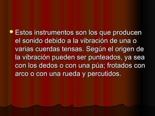  Estos instrumentos son los que producen

el sonido debido a la vibración de una o
varias cuerdas tensas. Según el origen de
la vibración pueden ser punteados, ya sea
con los dedos o con una púa; frotados con
arco o con una rueda y percutidos.

 