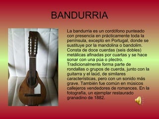 BANDURRIA
La bandurria es un cordófono punteado
con presencia en prácticamente toda la
península, excepto en Portugal, donde se
sustituye por la mandolina o bandolim.
Consta de doce cuerdas (seis dobles)
metálicas afinadas por cuartas y se hace
sonar con una púa o plectro.
Tradicionalmente forma parte de
rondallas o grupos de cuerda, junto con la
guitarra y el laúd, de similares
características, pero con un sonido más
grave. También fue común en músicos
callejeros vendedores de romances. En la
fotografía, un ejemplar restaurado
granadino de 1882.

 