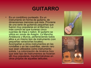 GUITARRO
• Es un cordófono punteado. Es un
instrumento en forma de guitarra, de
dimensiones menores que èsta. Proviene
de una serie de guitarras pequeñas que
fueron muy populares en el Barroco. Lo
más común es que tuvieran cinco
cuerdas de tripa o nailon. El guitarro se
utiliza en zonas de Aragón, La Mancha,
Andalucía y Murcia, perteneciendo todos
ellos a un mismo tipo de instrumento (con
pequeñas variaciones locales).
Acompañan a otros instrumentos en las
rondallas o en las cuadrillas, siendo raro
que sean utilizados como instrumento
solista. La colonización de América hizo
que este tipo de instrumentos se hicieran
allí muy populares, transformándose en
otros propios de aquellas latitudes.

 