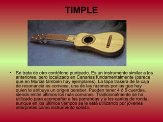 TIMPLE

•

Se trata de otro cordófono punteado. Es un instrumento similar a los
anteriores, pero localizado en Canarias fundamentalmente (parece
que en Murcia también hay ejemplares). La tapa trasera de la caja
de resonancia es convexa, una de las razones por las que hay
quien le atribuye un origen bereber. Pueden tener 4 ó 5 cuerdas,
siendo estos últimos los más comunes. Tradicionalmente se ha
utilizado para acompañar a las parrandas y a los cantos de ronda,
aunque en los últimos tiempos se le está utilizando por jóvenes
intérpretes como instrumento solista.

 