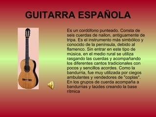 GUITARRA ESPAÑOLA
Es un cordófono punteado. Consta de
seis cuerdas de nailon, antiguamente de
tripa. Es el instrumento más simbólico y
conocido de la península, debido al
flamenco. Sin entrar en este tipo de
música, en el medio rural se utiliza
rasgando las cuerdas y acompañando
los diferentes cantos tradicionales con
pocos y sencillos acordes. Como la
bandurria, fue muy utilizada por ciegos
ambulantes y vendedores de "coplas".
En los grupos de cuerda acompaña a
bandurrias y laúdes creando la base
rítmica

 