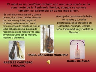 El rabel es un cordófono frotado con arco muy común en la
zona norte de la Península Ibérica, aunque se conoce
también su existencia en zonas más al sur.
Es un instrumento pastoril y consta
de una, dos o tres cuerdas afinadas
por cuartas o quintas, según el
modelo y se hace sonar con un
arco de crines de caballo al cual se
le ha aplicado resina. La caja de
resonancia es de madera y la tapa
armónica puede ser de madera,
hojalata o piel tensa. 

Acompaña canciones de baile,
romances y tonadas
picarescas. Está presente en
Cantabria, Asturias, CastillaLeón, Extremadura y Castilla la
Mancha.

RABEL CÁNTABRO MODERNO
RABELES CÁNTABRO
Y RIOJANO

RABEL DE ÁVILA

 
