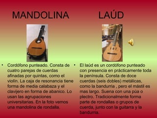 MANDOLINA

•

Cordófono punteado. Consta de •
cuatro parejas de cuerdas
afinadas por quintas, como el
violín. La caja de resonancia tiene
forma de media calabaza y el
clavijero en forma de abanico. Lo
usan las agrupaciones
universitarias. En la foto vemos
una mandolina de rondalla.

LAÚD

El laúd es un cordófono punteado
con presencia en prácticamente toda
la península. Consta de doce
cuerdas (seis dobles) metálicas,
como la bandurria , pero el mástil es
mas largo. Suena con una púa o
plectro. Tradicionalmente forma
parte de rondallas o grupos de
cuerda, junto con la guitarra y la
bandurria.

 