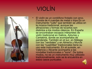 VIOLÍN
•

El violín es un cordófono frotado con arco.
Consta de 4 cuerdas de metal o tripa Es un
instrumento "culto" que también se utiliza en
la música tradicional, aunque las
afinaciones y formas de tocarlos son
distintos a los modos clásicos. En España
se encontraban escasos intérpretes de
violín tradicional en Galicia, Asturias y
Cantabria, donde se acompañaba de
pandereta. También en el sur, en Málaga
con los "verdiales" y en Almería y Murcia
con las "cuadrillas" tradicionales tiene su
uso este instrumento. En el sureste, en
Valencia y Alicante acompaña a las
rondallas tradicionales o "sons". De todos
modos, no es un instrumento muy utilizado
tradicionalmente, solo se le encuentra en
estos casos puntuales.

 