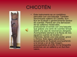 CHICOTÉN
•

Este instrumento es un cordófono
percutido con una baqueta. También
denominado salterio en Castilla, ttunttun en Euskadi o genéricamente tambor
de cuerdas. Parece ser una derivación
de los salterios medievales,
produciendo el sonido con una baqueta
que golpea una serie de cuerdas tensas
sobre una caja de resonancia alargada.
Acompañaba siempre a la flauta de tres
agujeros cuando se tocaba en
interiores, dando una nota pedal, grave
y rítmica. Solo sigue utilizándose
actualmente en Euskadi acompañando
a la txirula y en el Alto Aragón,
acompañando al chiflo. En la fotografía
podemos ver un salterio y un ttun-ttun
vasco.

 