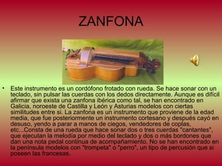 ZANFONA

•

Este instrumento es un cordófono frotado con rueda. Se hace sonar con un
teclado, sin pulsar las cuerdas con los dedos directamente. Aunque es difícil
afirmar que exista una zanfona ibérica como tal, se han encontrado en
Galicia, noroeste de Castilla y León y Asturias modelos con ciertas
similitudes entre si. La zanfona es un instrumento que proviene de la edad
media, que fue posteriormente un instrumento cortesano y después cayó en
desuso, yendo a parar a manos de ciegos, vendedores de coplas,
etc...Consta de una rueda que hace sonar dos o tres cuerdas "cantantes",
que ejecutan la melodía por medio del teclado y dos o más bordones que
dan una nota pedal continua de acompañamiento. No se han encontrado en
la península modelos con "trompeta" o "perro", un tipo de percusión que si
poseen las francesas.

 