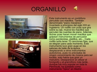 ORGANILLO
Este instrumento es un cordófono
percutido con macillos. También
denominado "piano mecánico".
Inventado a principios del siglo XIX en
Inglaterra. Un rodillo con púas que gira
sobre su eje, mueve los macillos que
percuten las cuerdas de piano. Además,
dichas púas hacen mover macillos que
golpean instrumentos de percusión
como panderetas, platillos, etc... Cada
rodillo solía tener 10 canciones fijas, que
se elegían para cada momento. Este
instrumento tuvo gran auge en los
salones de baile de la época,
desplazando a otros instrumentos
autóctonos, pues no precisaba de
ningún conocimiento de música para ser
tocado, solo había que girar un
manubrio. Desapareció al utilizar el
fonógrafo y el gramófono más tarde.
Aunque fue muy popular en toda la
Península, ha quedado como
instrumento "típico" en Madrid .

 