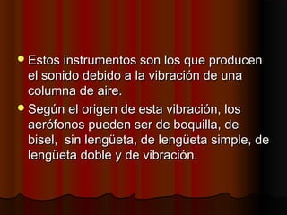  Estos instrumentos son los que producen

el sonido debido a la vibración de una
columna de aire.
 Según el origen de esta vibración, los
aerófonos pueden ser de boquilla, de
bisel,  sin lengüeta, de lengüeta simple, de
lengüeta doble y de vibración.

 