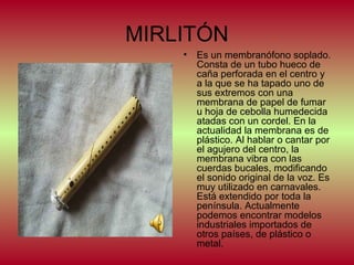 MIRLITÓN
•

Es un membranófono soplado.
Consta de un tubo hueco de
caña perforada en el centro y
a la que se ha tapado uno de
sus extremos con una
membrana de papel de fumar
u hoja de cebolla humedecida
atadas con un cordel. En la
actualidad la membrana es de
plástico. Al hablar o cantar por
el agujero del centro, la
membrana vibra con las
cuerdas bucales, modificando
el sonido original de la voz. Es
muy utilizado en carnavales.
Está extendido por toda la
península. Actualmente
podemos encontrar modelos
industriales importados de
otros países, de plástico o
metal.

 