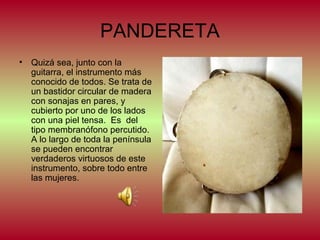 PANDERETA
•

Quizá sea, junto con la
guitarra, el instrumento más
conocido de todos. Se trata de
un bastidor circular de madera
con sonajas en pares, y
cubierto por uno de los lados
con una piel tensa. Es del
tipo membranófono percutido.
A lo largo de toda la península
se pueden encontrar
verdaderos virtuosos de este
instrumento, sobre todo entre
las mujeres.

 