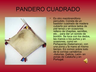 PANDERO CUADRADO
•

Es otro membranófono
percutido. Consta de un
bastidor cuadrado de madera
cubierto por ambos lados de
piel tensa y en ocasiones
relleno de chapitas, semillas,
etc... para dar un sonido de
bordón. Se toca con los dedos,
las manos o los puños y en
ocasiones, como en
Peñaparda (Salamanca), con
una porra y la mano al mismo
tiempo. Es común sobre todo
de la cornisa cantábrica
-Asturias, Galicia, León- en
zonas de Cataluña y en
Portugal.

 