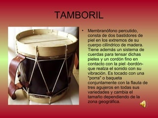 TAMBORIL
•

Membranófono percutido,
consta de dos bastidores de
piel en los extremos de su
cuerpo cilíndrico de madera.
Tiene además un sistema de
cuerdas para tensar dichas
pieles y un cordón fino en
contacto con la piel -bordónque realza el sonido con su
vibración. Es tocado con una
"porra" o baqueta
conjuntamente con la flauta de
tres agujeros en todas sus
variedades y cambia el
tamaño dependiendo de la
zona geográfica.

 