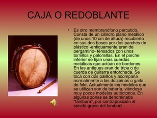 CAJA O REDOBLANTE
•

Es otro membranófono percutido.
Consta de un cilindro plano metálico
(de unos 10 cm de altura) recubierto
en sus dos bases por dos parches de
plástico -antiguamente eran de
pergamino- tensados con unos
tornillos y palomillas. En el parche
inferior se fijan unas cuerdas
metálicas que actúan de bordones.
En las antiguas eran de tripa o de
cuerda de guitarra entorchada. Se
toca con dos palillos y acompaña
normalmente a las dulzainas o gaita
de fole. Actualmente los modelos que
se utilizan son de batería, viéndose
muy pocos modelos autóctonos. En
algunas zonas se denominaba
"tambora", por contraposición al
sonido grave del tamboril.

 