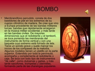 BOMBO
• Membranófono percutido, consta de dos
bastidores de piel en los extremos de su
cuerpo cilíndrico de madera. Se cree que vino
a Europa procedente de las bandas militares
turcas, bandas que rápidamente arraigaron
en la música militar occidental, y más tarde
en las bandas civiles. De mayores
dimensiones que el redoblante y el tamboril,
se toca poniendo las membranas del
instrumento de forma vertical y con una
baqueta cuyo extremo está forrado de tela.
Tiene un sonido grave y suele marcar los
inicios de los compases de la melodía.
Algunos modelos tienen un platillo en la parte
superior. Extendido por toda la península,
acompaña y complementa al redoblante o
caja. Se toca con todo tipo de instrumentos
"de calle", como dulzainas y gaitas, y más
tarde saxofones, trompetas y clarinetes,
formando parte de las charangas populares.

 