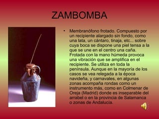 ZAMBOMBA
•

Membranófono frotado. Compuesto por
un recipiente alargado sin fondo, como
una lata, un cántaro, tinaja, etc... sobre
cuya boca se dispone una piel tensa a la
que se une en el centro una caña.
Frotada con la mano húmeda provoca
una vibración que se amplifica en el
recipiente. Se utiliza en toda la
península. Aunque en la mayoría de los
casos se vea relegada a la época
navideña, y carnavales, en algunas
zonas acompaña rondas como un
instrumento más, como en Colmenar de
Oreja (Madrid) donde es inseparable del
arrabel o en la provincia de Salamanca
o zonas de Andalucía.

 