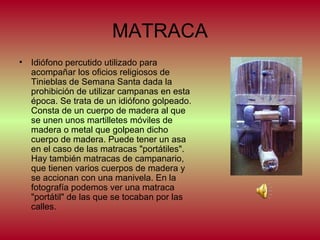 MATRACA
• Idiófono percutido utilizado para
acompañar los oficios religiosos de
Tinieblas de Semana Santa dada la
prohibición de utilizar campanas en esta
época. Se trata de un idiófono golpeado.
Consta de un cuerpo de madera al que
se unen unos martilletes móviles de
madera o metal que golpean dicho
cuerpo de madera. Puede tener un asa
en el caso de las matracas "portátiles".
Hay también matracas de campanario,
que tienen varios cuerpos de madera y
se accionan con una manivela. En la
fotografía podemos ver una matraca
"portátil" de las que se tocaban por las
calles.

 