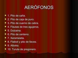AERÓFONOS











1. Pito de caña.
2. Pito de caja de puro.
3. Pito de cuerno de cabra.
4. Flautas de tres agujeros.
5. Dulzaina.
6. Pito de centeno.
7. Xeremeieta.
8. Flabiol y pito de llaves.
9. Alboka.
10. Turuta de pregonero.

 