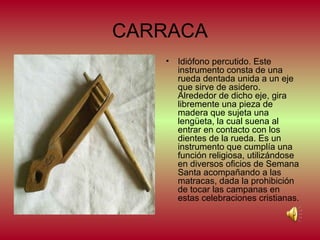 CARRACA
•

Idiófono percutido. Este
instrumento consta de una
rueda dentada unida a un eje
que sirve de asidero.
Alrededor de dicho eje, gira
libremente una pieza de
madera que sujeta una
lengüeta, la cual suena al
entrar en contacto con los
dientes de la rueda. Es un
instrumento que cumplía una
función religiosa, utilizándose
en diversos oficios de Semana
Santa acompañando a las
matracas, dada la prohibición
de tocar las campanas en
estas celebraciones cristianas.

 