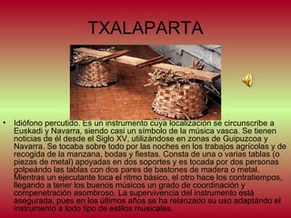 TXALAPARTA

•

Idiófono percutido. Es un instrumento cuya localización se circunscribe a
Euskadi y Navarra, siendo casi un símbolo de la música vasca. Se tienen
noticias de él desde el Siglo XV, utilizándose en zonas de Guipuzcoa y
Navarra. Se tocaba sobre todo por las noches en los trabajos agrícolas y de
recogida de la manzana, bodas y fiestas. Consta de una o varias tablas (o
piezas de metal) apoyadas en dos soportes y es tocada por dos personas
golpeándo las tablas con dos pares de bastones de madera o metal.
Mientras un ejecutante toca el ritmo básico, el otro hace los contratiempos,
llegando a tener los buenos músicos un grado de coordinación y
compenetración asombroso. La supervivencia del instrumento está
asegurada, pues en los últimos años se ha relanzado su uso adaptándo el
instrumento a todo tipo de estilos musicales.

 