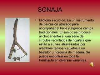 SONAJA
• Idiófono sacudido. Es un instrumento
de percusión utilizado para
acompañar el baile y algunos cantos
tradicionales. El sonido se produce
al chocar entre si una serie de
círculos recortados de hojalata que
están a su vez atravesados por
alambres tensos y sujetos a un
bastidor u horquilla de madera. Se
puede encontrar en toda la
Península en diversas variantes.

 