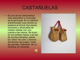 CASTAÑUELAS
•

Es uno de los instrumentos
más extendidos y conocidos
de la península. Es un idiófono
entrechocado cuyo sonido se
produce al chocar dos piezas
cóncavas y ahuecadas de
madera atadas con una
cuerda a las manos. Se tocan
en con ambas manos. Las hay
de muchos tamaños, desde
los "pitos" de León y Zamora,
del tamaño del pulgar, hasta
las grandes "chácaras" de La
Gomera, en Canarias.

 