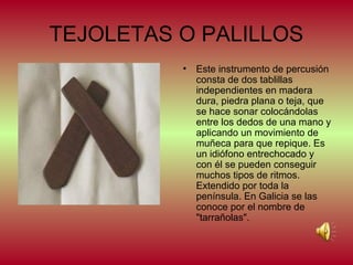 TEJOLETAS O PALILLOS
•

Este instrumento de percusión
consta de dos tablillas
independientes en madera
dura, piedra plana o teja, que
se hace sonar colocándolas
entre los dedos de una mano y
aplicando un movimiento de
muñeca para que repique. Es
un idiófono entrechocado y
con él se pueden conseguir
muchos tipos de ritmos.
Extendido por toda la
península. En Galicia se las
conoce por el nombre de
"tarrañolas".

 
