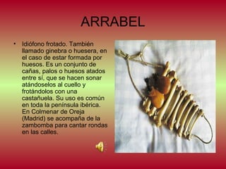 ARRABEL
•

Idiófono frotado. También
llamado ginebra o huesera, en
el caso de estar formada por
huesos. Es un conjunto de
cañas, palos o huesos atados
entre sí, que se hacen sonar
atándoselos al cuello y
frotándolos con una
castañuela. Su uso es común
en toda la península ibérica.
En Colmenar de Oreja
(Madrid) se acompaña de la
zambomba para cantar rondas
en las calles.

 