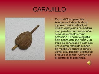 CARAJILLO
•

Es un idiófono percutido.
Aunque se trata más de un
juguete musical infantil, se
utilizan ejemplares de madera
más grandes para acompañar
otros instrumentos como
percusión. El de la fotografía
está hecho con una nuez y un
trozo de caña fijado a ésta con
una cuerda retorcida a modo
de muelle. Al pulsar la caña y
volver a su posición original se
produce el sonido. Común en
el centro de la península.

 