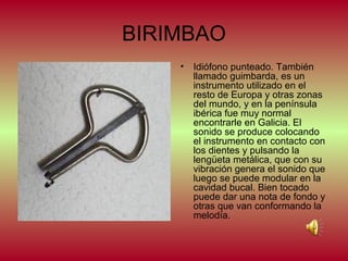BIRIMBAO
•

Idiófono punteado. También
llamado guimbarda, es un
instrumento utilizado en el
resto de Europa y otras zonas
del mundo, y en la península
ibérica fue muy normal
encontrarle en Galicia. El
sonido se produce colocando
el instrumento en contacto con
los dientes y pulsando la
lengüeta metálica, que con su
vibración genera el sonido que
luego se puede modular en la
cavidad bucal. Bien tocado
puede dar una nota de fondo y
otras que van conformando la
melodía.

 