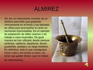 ALMIREZ
• Sin ser un instrumento musical, es un
idiófono percutido que golpeado
rítmicamente en el fondo y los laterales
se utiliza para acompañar el canto en
reuniones improvisadas. Es un ejemplo
de adaptación de útiles caseros o de
trabajo a usos musicales. De igual
manera se han utilizado desde siempre
sartenes, calderos, tapaderas, llaves,
guadañas, azadas y un largo etcétera.
En definitiva, todo lo que consiguiera
hacer ruido y se tuviera a mano, sin
tener que gastar dinero -que no habíaen instrumentos.

 