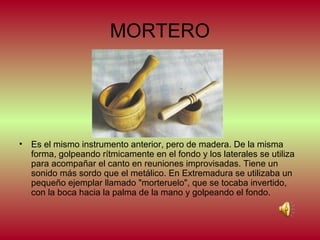 MORTERO

•

Es el mismo instrumento anterior, pero de madera. De la misma
forma, golpeando rítmicamente en el fondo y los laterales se utiliza
para acompañar el canto en reuniones improvisadas. Tiene un
sonido más sordo que el metálico. En Extremadura se utilizaba un
pequeño ejemplar llamado "morteruelo", que se tocaba invertido,
con la boca hacia la palma de la mano y golpeando el fondo.

 