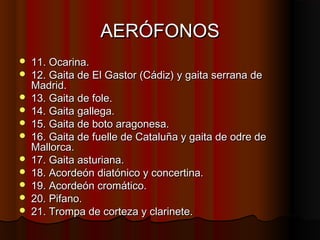 AERÓFONOS












11. Ocarina.
12. Gaita de El Gastor (Cádiz) y gaita serrana de
Madrid.
13. Gaita de fole.
14. Gaita gallega.
15. Gaita de boto aragonesa.
16. Gaita de fuelle de Cataluña y gaita de odre de
Mallorca.
17. Gaita asturiana.
18. Acordeón diatónico y concertina.
19. Acordeón cromático.
20. Pifano.
21. Trompa de corteza y clarinete.

 