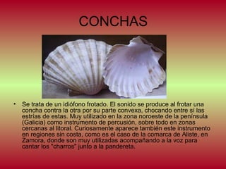 CONCHAS

•

Se trata de un idiófono frotado. El sonido se produce al frotar una
concha contra la otra por su parte convexa, chocando entre sí las
estrías de estas. Muy utilizado en la zona noroeste de la península
(Galicia) como instrumento de percusión, sobre todo en zonas
cercanas al litoral. Curiosamente aparece también este instrumento
en regiones sin costa, como es el caso de la comarca de Aliste, en
Zamora, donde son muy utilizadas acompañando a la voz para
cantar los "charros" junto a la pandereta.

 