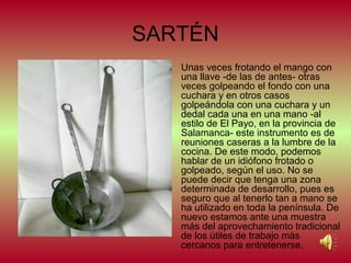 SARTÉN
•

Unas veces frotando el mango con
una llave -de las de antes- otras
veces golpeando el fondo con una
cuchara y en otros casos
golpeándola con una cuchara y un
dedal cada una en una mano -al
estilo de El Payo, en la provincia de
Salamanca- este instrumento es de
reuniones caseras a la lumbre de la
cocina. De este modo, podemos
hablar de un idiófono frotado o
golpeado, según el uso. No se
puede decir que tenga una zona
determinada de desarrollo, pues es
seguro que al tenerlo tan a mano se
ha utilizado en toda la península. De
nuevo estamos ante una muestra
más del aprovechamiento tradicional
de los útiles de trabajo más
cercanos para entretenerse.

 