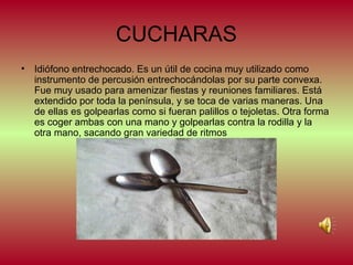 CUCHARAS
•

Idiófono entrechocado. Es un útil de cocina muy utilizado como
instrumento de percusión entrechocándolas por su parte convexa.
Fue muy usado para amenizar fiestas y reuniones familiares. Está
extendido por toda la península, y se toca de varias maneras. Una
de ellas es golpearlas como si fueran palillos o tejoletas. Otra forma
es coger ambas con una mano y golpearlas contra la rodilla y la
otra mano, sacando gran variedad de ritmos

 