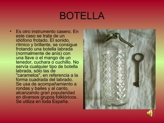 BOTELLA
•

Es otro instrumento casero. En
este caso se trata de un
idiófono frotado. El sonido,
rítmico y brillante, se consigue
frotando una botella labrada
(normalmente de anís) con
una llave o el mango de un
tenedor, cuchara o cuchillo. No
servía cualquier tipo de botella
labrada, sólo las de
"caramelos", en referencia a la
forma cuadrada del labrado.
Se usa de acompañamiento a
rondas y bailes y al canto,
alcanzando gran popularidad
en diversos grupos folklóricos.
Se utiliza en toda España.

 