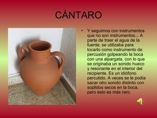 CÁNTARO
•

Y seguimos con instrumentos
que no son instrumentos... A
parte de traer el agua de la
fuente, se utilizaba para
tocarlo como instrumento de
percusión golpeando la boca
con una alpargata, con lo que
se originaba un sonido hueco
y resonante en el interior del
recipiente. Es un idiófono
percutido. A veces se le podía
sacar otro sonido distinto con
soplidos secos en la boca,
pero esto es más raro.

 